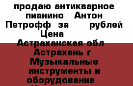 продаю антикварное пианино “ Антон Петрофф“ за 5000 рублей  › Цена ­ 5 000 - Астраханская обл., Астрахань г. Музыкальные инструменты и оборудование » Клавишные   